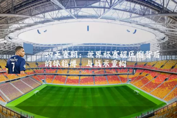 39天赛期:世界杯赛程压缩背后的体能博弈与战术重构