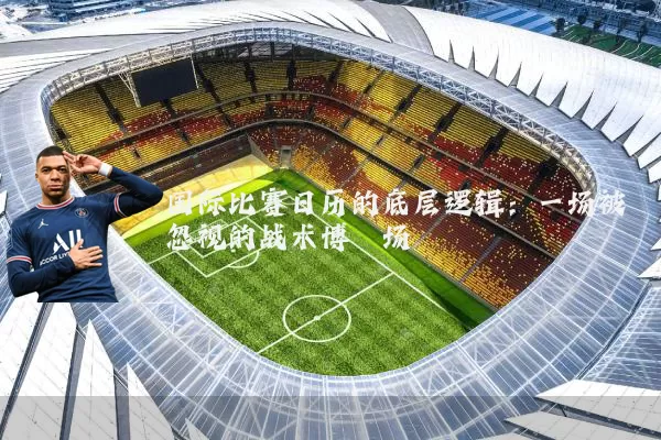 国际比赛日历的底层逻辑:一场被忽视的战术博弈场