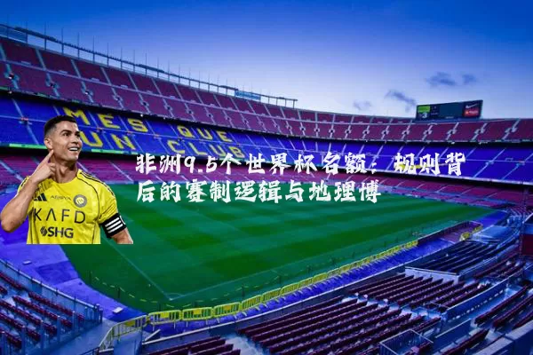 非洲9.5个世界杯名额:规则背后的赛制逻辑与地理博弈