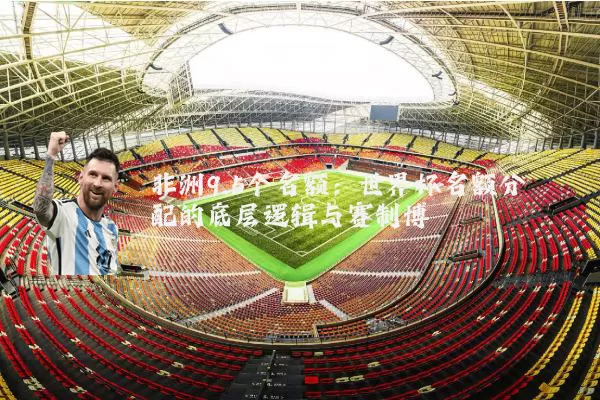 非洲9.5个名额：世界杯名额分配的底层逻辑与赛制博弈
