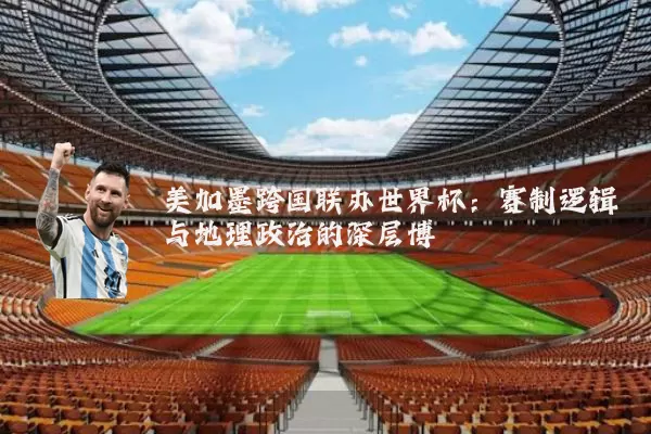 美加墨跨国联办世界杯:赛制逻辑与地理政治的深层博弈