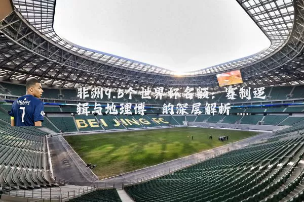 非洲9.5个世界杯名额：赛制逻辑与地理博弈的深层解析